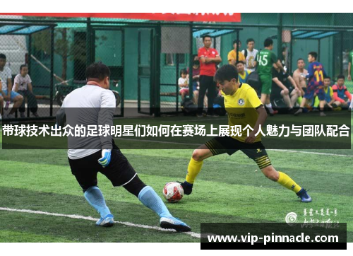 带球技术出众的足球明星们如何在赛场上展现个人魅力与团队配合